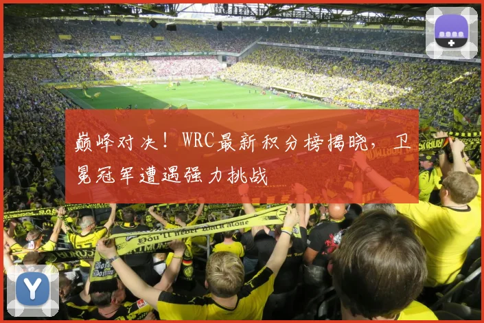 巅峰对决！WRC最新积分榜揭晓，卫冕冠军遭遇强力挑战