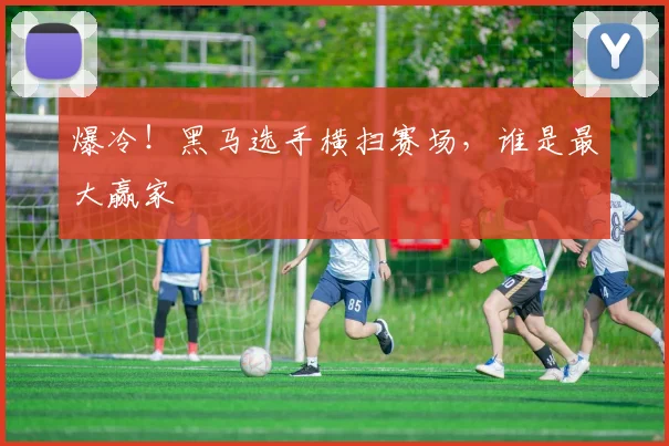 爆冷!黑马选手横扫赛场,谁是最大赢家