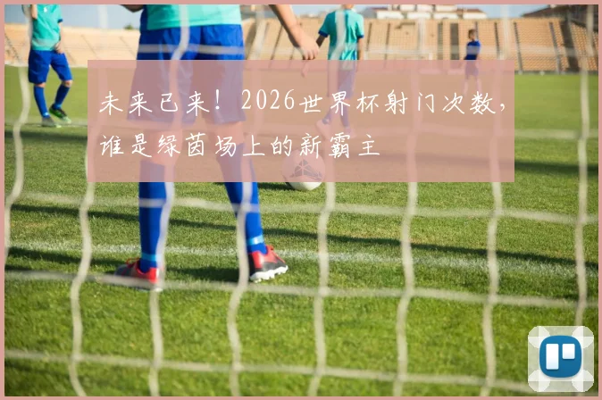 未来已来！2026世界杯射门次数，谁是绿茵场上的新霸主