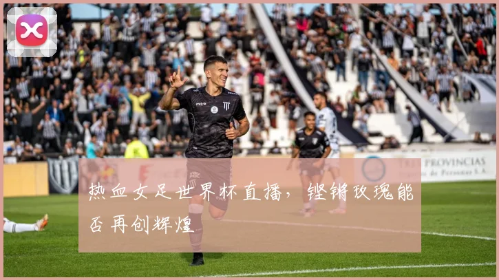 热血女足世界杯直播，铿锵玫瑰能否再创辉煌