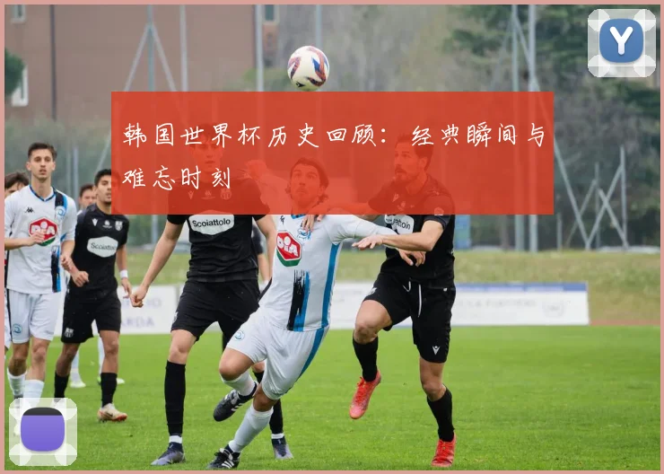 韩国世界杯历史回顾：经典瞬间与难忘时刻
