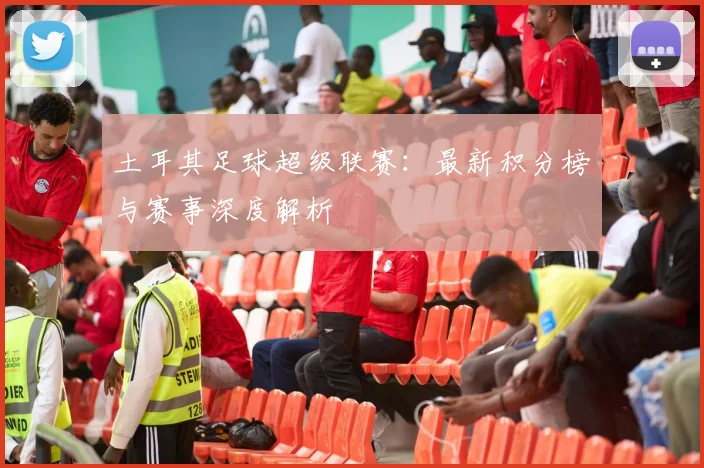 土耳其足球超级联赛：最新积分榜与赛事深度解析