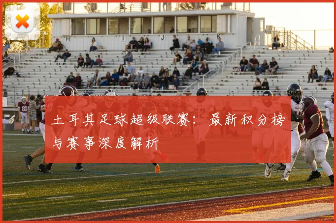 土耳其足球超级联赛：最新积分榜与赛事深度解析