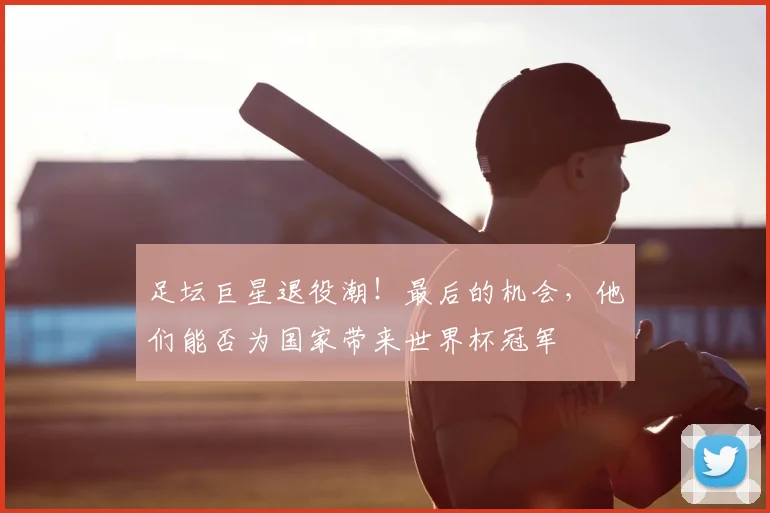足坛巨星退役潮！最后的机会，他们能否为国家带来世界杯冠军