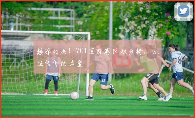 巅峰对决！VCT国际赛区积分榜，见证信仰的力量
