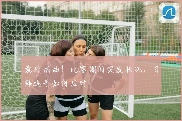 意外插曲！比赛期间突发状况，日韩选手如何应对