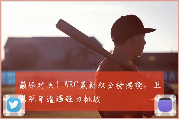 巅峰对决!WRC最新积分榜揭晓,卫冕冠军遭遇强力挑战
