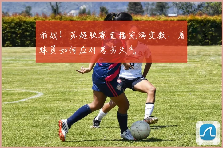 雨战！苏超联赛直播充满变数，看球员如何应对恶劣天气